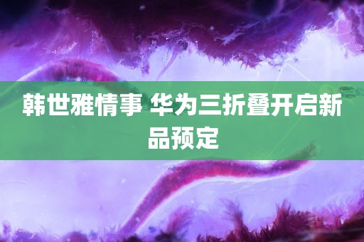 韩世雅情事 华为三折叠开启新品预定