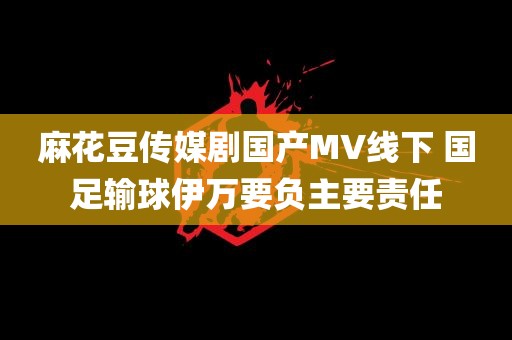 麻花豆传媒剧国产MV线下 国足输球伊万要负主要责任