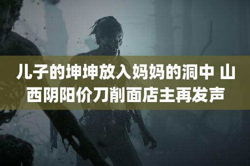 儿子的坤坤放入妈妈的洞中 山西阴阳价刀削面店主再发声