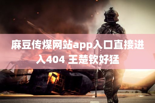 麻豆传煤网站app入口直接进入404 王楚钦好猛