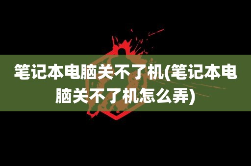 笔记本电脑关不了机(笔记本电脑关不了机怎么弄)