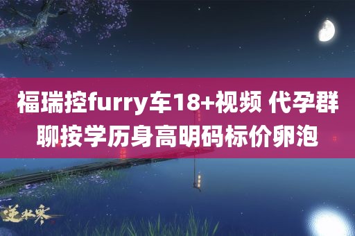 福瑞控furry车18+视频 代孕群聊按学历身高明码标价卵泡