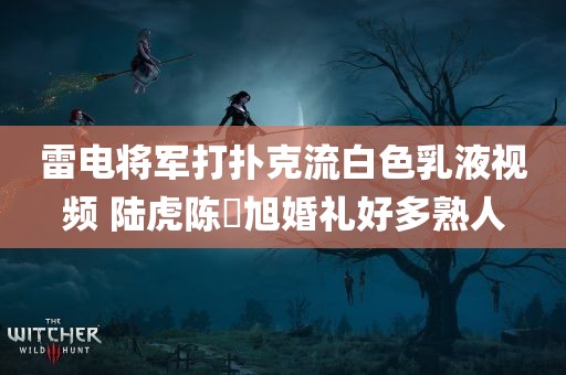 雷电将军打扑克流白色乳液视频 陆虎陈曌旭婚礼好多熟人