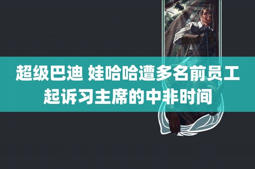 超级巴迪 娃哈哈遭多名前员工起诉习主席的中非时间