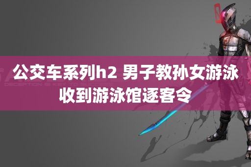 公交车系列h2 男子教孙女游泳收到游泳馆逐客令