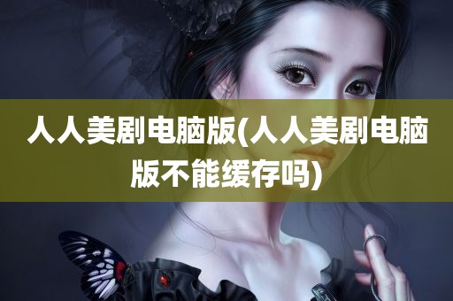 人人美剧电脑版(人人美剧电脑版不能缓存吗)