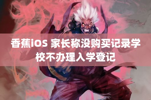 香蕉iOS 家长称没购买记录学校不办理入学登记