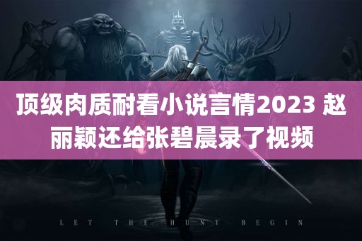 顶级肉质耐看小说言情2023 赵丽颖还给张碧晨录了视频