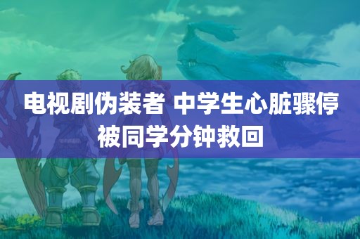 电视剧伪装者 中学生心脏骤停被同学分钟救回