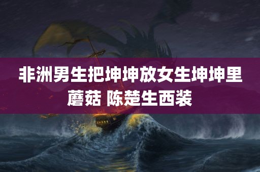 非洲男生把坤坤放女生坤坤里蘑菇 陈楚生西装