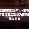 麻花豆传媒剧国产mv观看mvsj 苹果店员工到华为店观看新品发布会