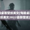 电脑桌面壁纸美女(电脑桌面壁纸美女2022最新壁纸)