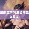 电脑经常蓝屏(电脑经常蓝屏怎么解决)