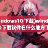 (windows10 下载)windows10下载软件在什么地方下载