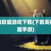 英雄联盟游戏下载(下载英雄联盟手游)