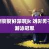 锵锕锕锕好深啊jk 刘彰男子米游泳冠军