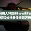 非洲黑人异族BBwwBBWW 标错价格分钟被薅万元