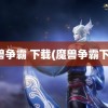 魔兽争霸 下载(魔兽争霸下载)