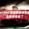 xxx18hd 我爸瞒着我偷偷跑去看演唱会了