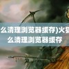 (怎么清理浏览器缓存)火狐怎么清理浏览器缓存