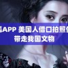 骚狐APP 美国人借口拍照偷偷带走我国文物