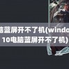 电脑蓝屏开不了机(windows10电脑蓝屏开不了机)